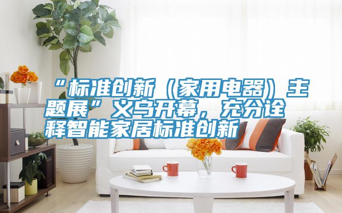 “标准创新（家用电器）主题展”义乌开幕，充分诠释智能家居标准创新