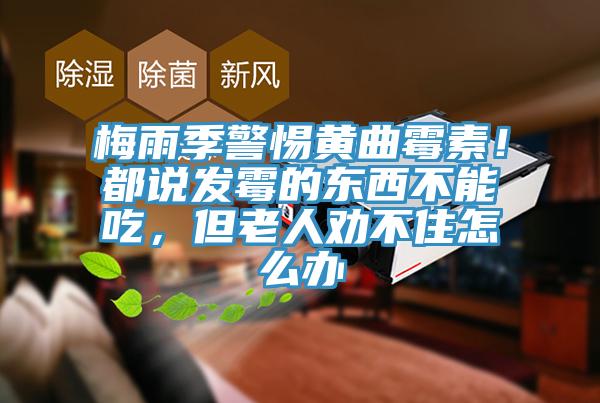 梅雨季警惕黄曲霉素！都说发霉的东西不能吃，但老人劝不住怎么办