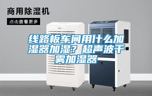 线路板车间用什么加湿器加湿？超声波干雾加湿器