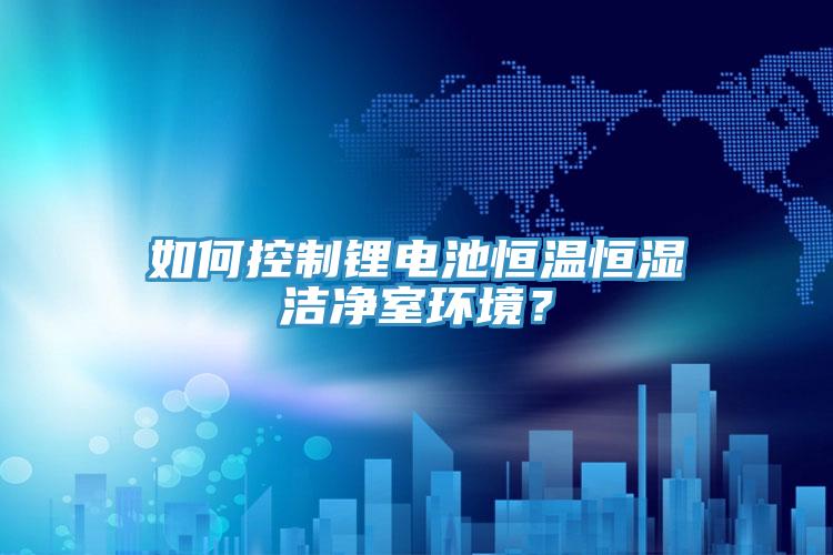 如何控制锂电池恒温恒湿洁净室环境？