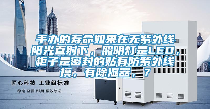 手办的寿命如果在无紫外线阳光直射下，照明灯是LED，柜子是密封的贴有防紫外线摸，有除湿器，？