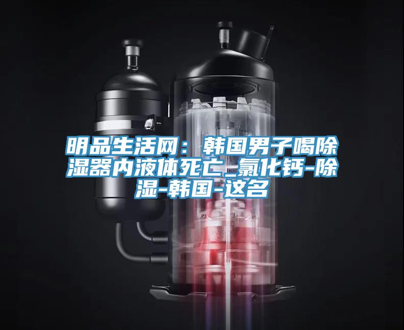 明品生活网：韩国男子喝除湿器内液体死亡_氯化钙-除湿-韩国-这名