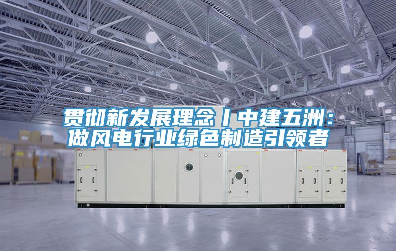 贯彻新发展理念丨中建五洲：做风电行业绿色制造引领者