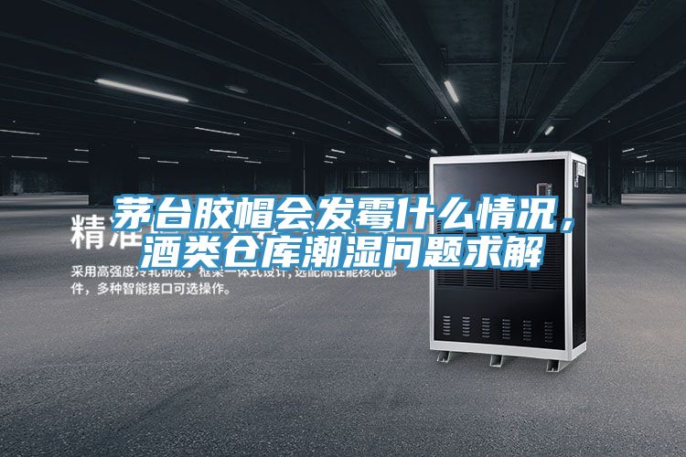茅台胶帽会发霉什么情况，酒类仓库潮湿问题求解