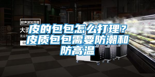 皮的包包怎么打理？皮质包包需要防潮和防高温
